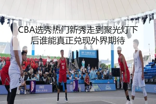 CBA选秀热门新秀走到聚光灯下后谁能真正兑现外界期待