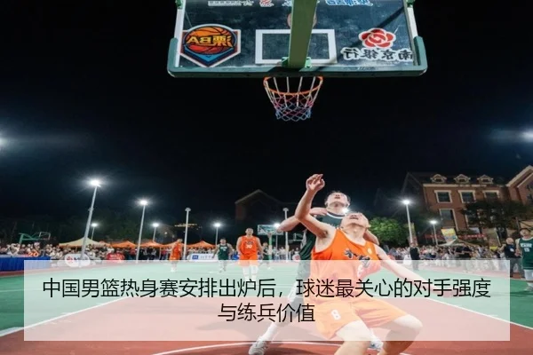 中国男篮热身赛安排出炉后，球迷最关心的对手强度与练兵价值