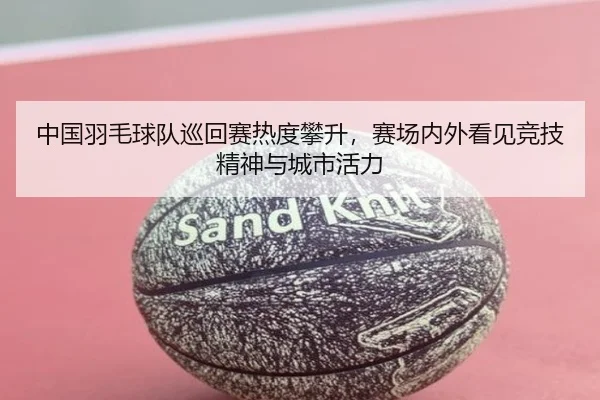 中国羽毛球队巡回赛热度攀升，赛场内外看见竞技精神与城市活力